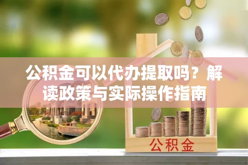吴忠公积金可以代办提取吗？解读政策与实际操作指南