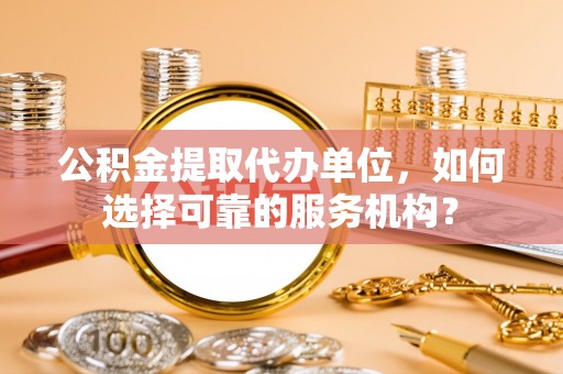 吴忠公积金提取代办单位，如何选择可靠的服务机构？