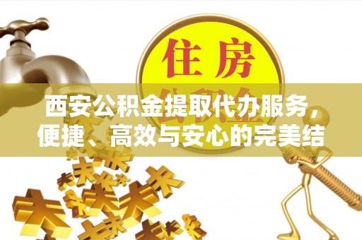吴忠西安公积金提取代办服务，便捷、高效与安心的完美结合