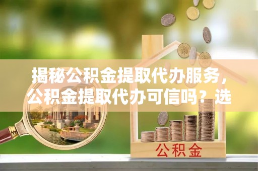吴忠揭秘公积金提取代办服务，公积金提取代办可信吗？选择前你需要知道的真相