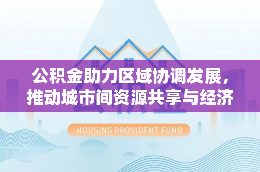 吴忠公积金助力区域协调发展，推动城市间资源共享与经济均衡发展