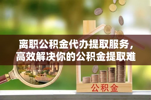 吴忠离职公积金代办提取服务，高效解决你的公积金提取难题