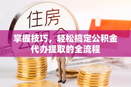 吴忠掌握技巧，轻松搞定公积金代办提取的全流程