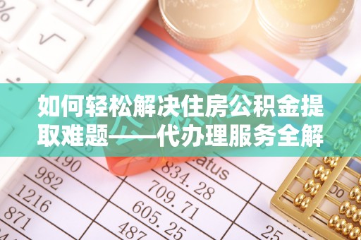 吴忠如何轻松解决住房公积金提取难题——代办理服务全解析