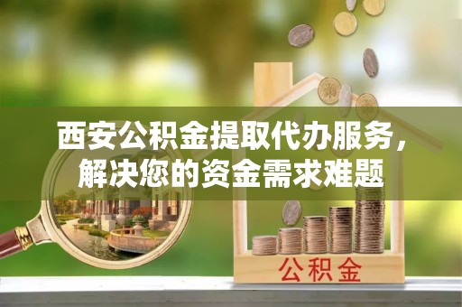 吴忠西安公积金提取代办服务，解决您的资金需求难题