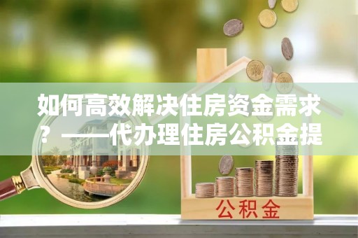吴忠如何高效解决住房资金需求？——代办理住房公积金提取服务全解析