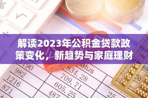 吴忠解读2023年公积金贷款政策变化，新趋势与家庭理财规划