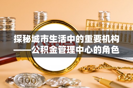 吴忠探秘城市生活中的重要机构——公积金管理中心的角色与意义