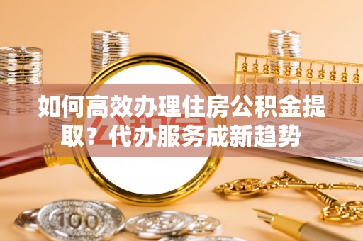 吴忠如何高效办理住房公积金提取？代办服务成新趋势
