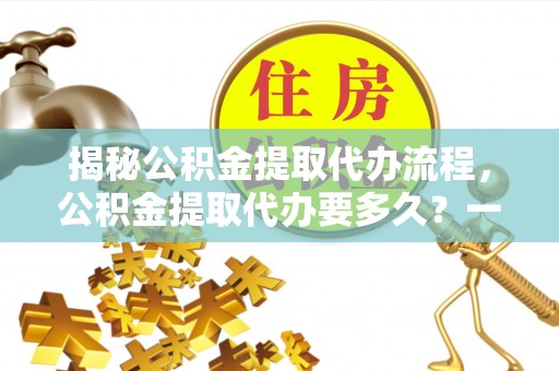吴忠揭秘公积金提取代办流程，公积金提取代办要多久？一文读懂