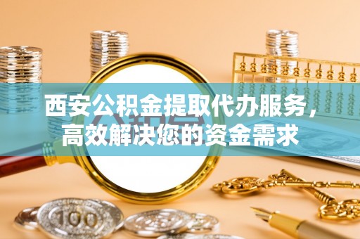 吴忠西安公积金提取代办服务，高效解决您的资金需求