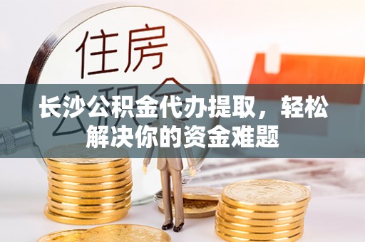 吴忠长沙公积金代办提取，轻松解决你的资金难题