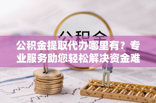 吴忠公积金提取代办哪里有？专业服务助您轻松解决资金难题