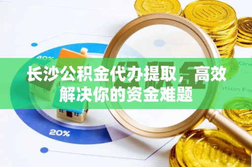 吴忠长沙公积金代办提取，高效解决你的资金难题