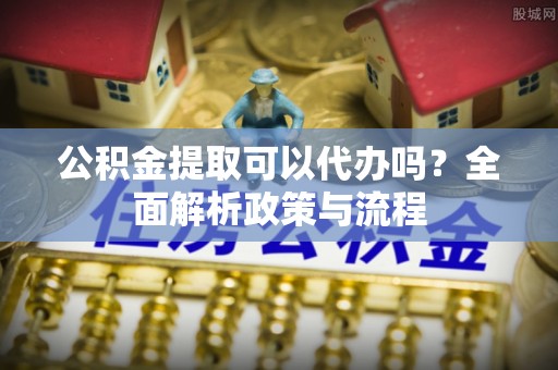 吴忠公积金提取可以代办吗？全面解析政策与流程