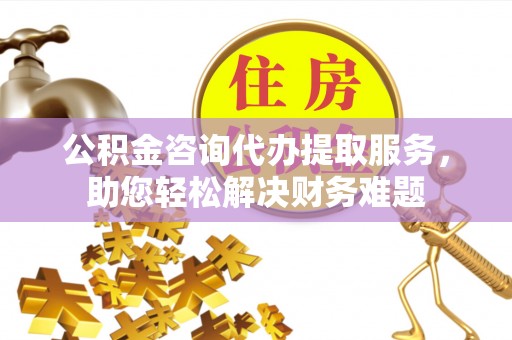 吴忠公积金咨询代办提取服务，助您轻松解决财务难题