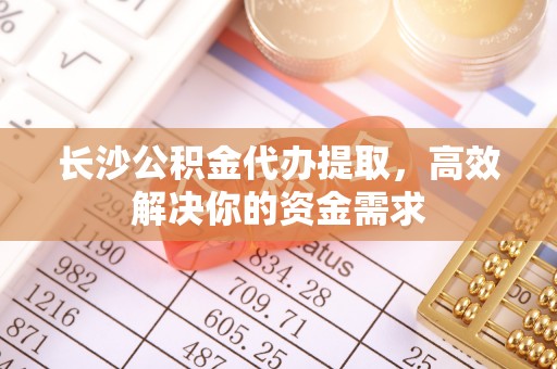 吴忠长沙公积金代办提取，高效解决你的资金需求
